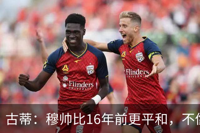 古蒂：穆帅比16年前更平和，不像第一次执教皇马时那样冲动了