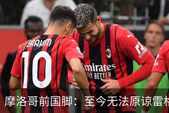 摩洛哥前国脚：至今无法原谅雷格拉吉，落选世界杯气得没看比赛