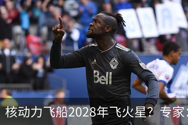 核动力飞船2028年飞火星？专家：技术可行，但时间表很激进
