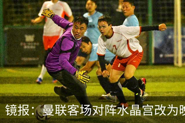 镜报：曼联客场对阵水晶宫改为晚间开球，红魔球迷遭遇返程难题