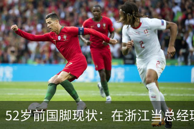 52岁前国脚现状：在浙江当总经理，家人在北京生活，儿子放弃足球