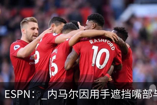 ESPN： 内马尔因用手遮挡嘴部与对手交流被罚下，最多可能停赛6场